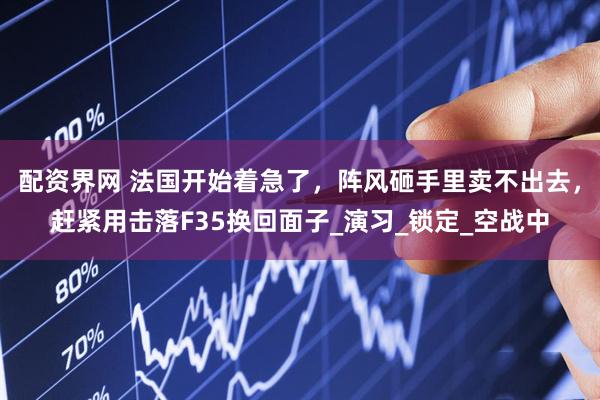 配资界网 法国开始着急了，阵风砸手里卖不出去，赶紧用击落F35换回面子_演习_锁定_空战中