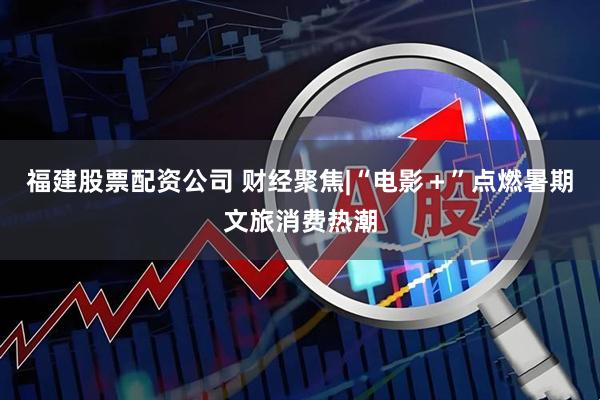 福建股票配资公司 财经聚焦|“电影＋”点燃暑期文旅消费热潮