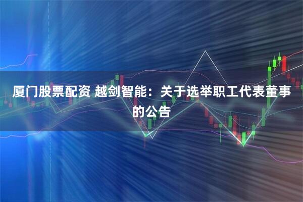 厦门股票配资 越剑智能：关于选举职工代表董事的公告