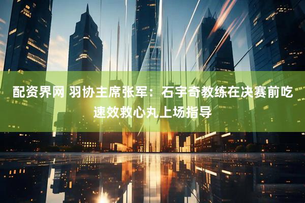 配资界网 羽协主席张军：石宇奇教练在决赛前吃速效救心丸上场指导