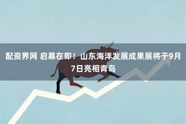 配资界网 启幕在即！山东海洋发展成果展将于9月7日亮相青岛