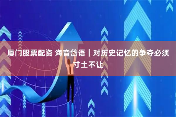 厦门股票配资 海音岱语｜对历史记忆的争夺必须寸土不让