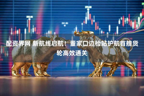 配资界网 新航线启航！董家口边检站护航首艘货轮高效通关