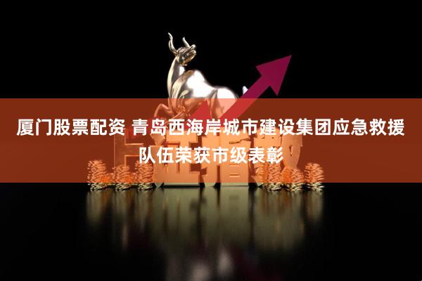 厦门股票配资 青岛西海岸城市建设集团应急救援队伍荣获市级表彰
