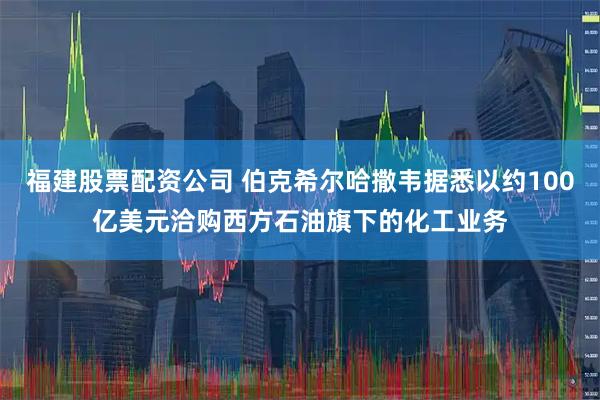 福建股票配资公司 伯克希尔哈撒韦据悉以约100亿美元洽购西方石油旗下的化工业务
