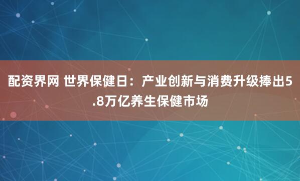 配资界网 世界保健日：产业创新与消费升级捧出5.8万亿养生保健市场