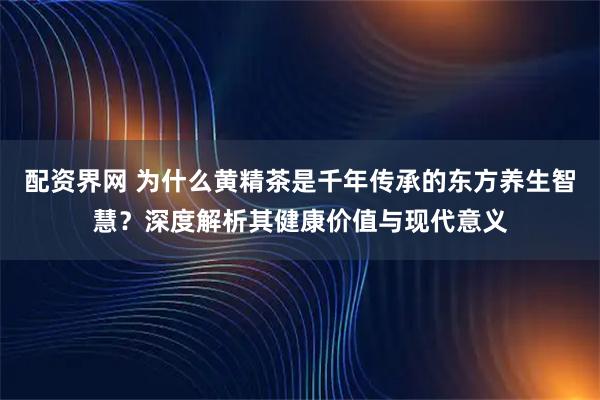 配资界网 为什么黄精茶是千年传承的东方养生智慧？深度解析其健康价值与现代意义