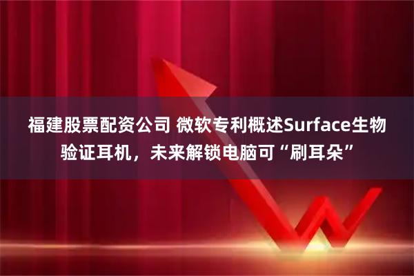 福建股票配资公司 微软专利概述Surface生物验证耳机，未来解锁电脑可“刷耳朵”