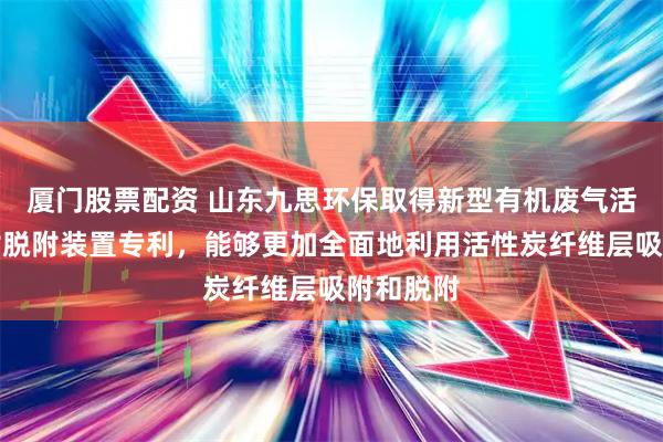 厦门股票配资 山东九思环保取得新型有机废气活性炭吸附脱附装置专利，能够更加全面地利用活性炭纤维层吸附和脱附