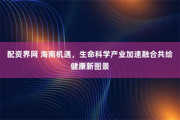 配资界网 海南机遇，生命科学产业加速融合共绘健康新图景