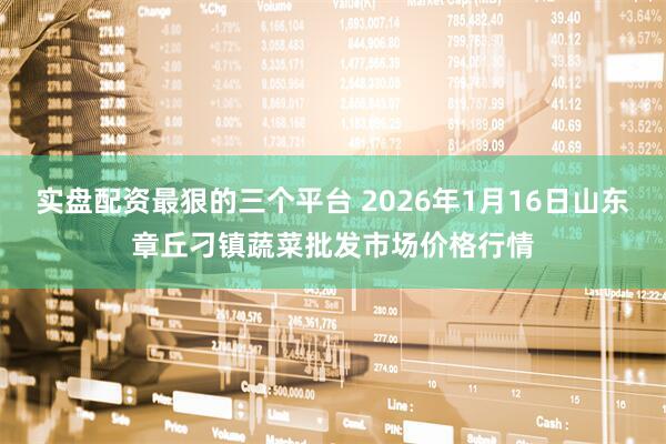 实盘配资最狠的三个平台 2026年1月16日山东章丘刁镇蔬菜批发市场价格行情