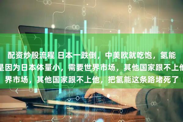 配资炒股流程 日本一跌倒，中美欧就吃饱，氢能源不是日本押错宝了，是因为日本体量小，需要世界市场，其他国家跟不上他，把氢能这条路堵死了