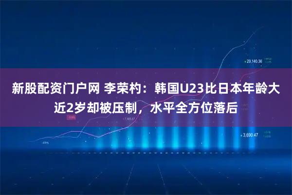 新股配资门户网 李荣杓：韩国U23比日本年龄大近2岁却被压制，水平全方位落后