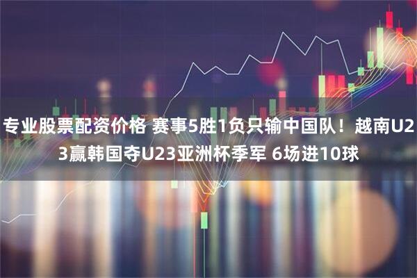 专业股票配资价格 赛事5胜1负只输中国队！越南U23赢韩国夺U23亚洲杯季军 6场进10球