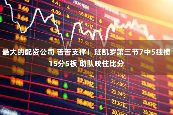 最大的配资公司 苦苦支撑！班凯罗第三节7中5独揽15分5板 助队咬住比分