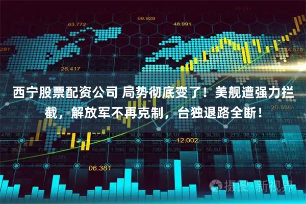 西宁股票配资公司 局势彻底变了！美舰遭强力拦截，解放军不再克制，台独退路全断！