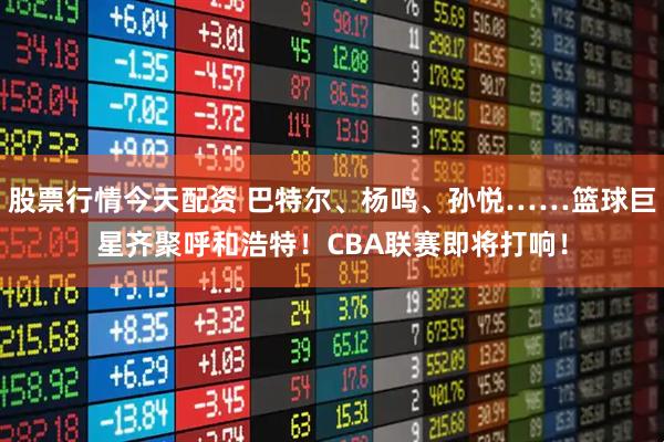 股票行情今天配资 巴特尔、杨鸣、孙悦……篮球巨星齐聚呼和浩特！CBA联赛即将打响！
