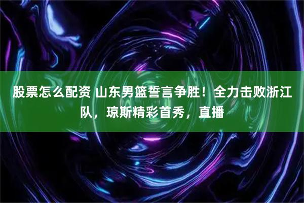 股票怎么配资 山东男篮誓言争胜！全力击败浙江队，琼斯精彩首秀，直播