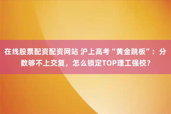 在线股票配资配资网站 沪上高考“黄金跳板”：分数够不上交复，怎么锁定TOP理工强校？
