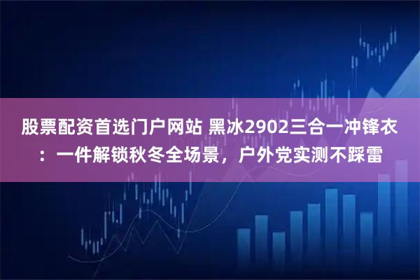 股票配资首选门户网站 黑冰2902三合一冲锋衣：一件解锁秋冬全场景，户外党实测不踩雷