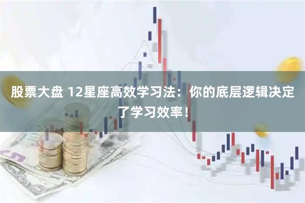 股票大盘 12星座高效学习法：你的底层逻辑决定了学习效率！