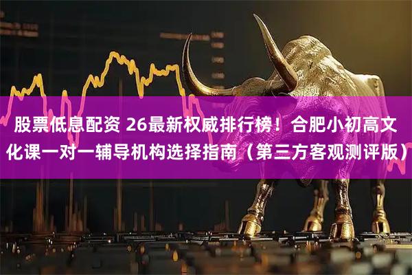 股票低息配资 26最新权威排行榜!合肥小初高文化课一对一辅导机构选择指南(第三方客观测评版)
