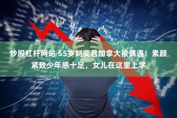 炒股杠杆网站 55岁刘奕君加拿大被偶遇!素颜紧致少年感十足,女儿在这里上学