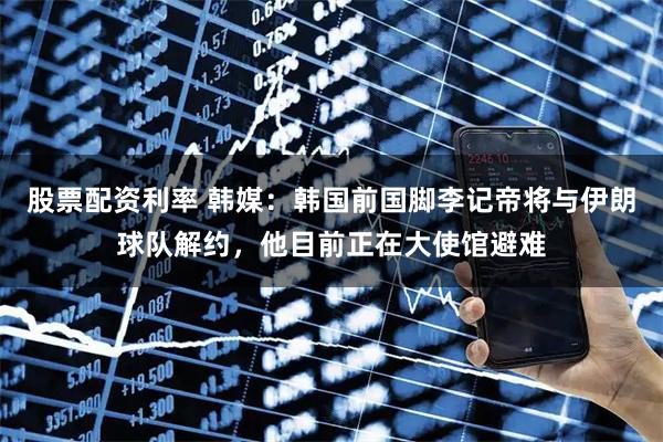 股票配资利率 韩媒：韩国前国脚李记帝将与伊朗球队解约，他目前正在大使馆避难