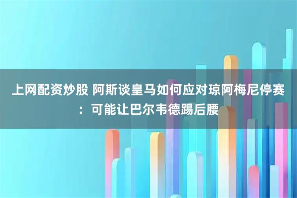 上网配资炒股 阿斯谈皇马如何应对琼阿梅尼停赛：可能让巴尔韦德踢后腰