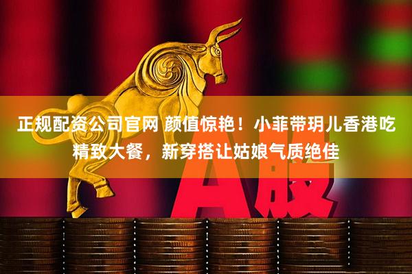 正规配资公司官网 颜值惊艳!小菲带玥儿香港吃精致大餐,新穿搭让姑娘气质绝佳
